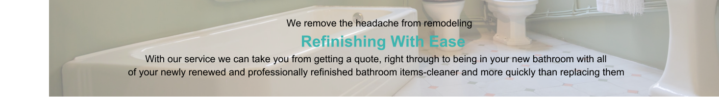 We remove the headache from remodeling                      Refinishing With Ease                                                                                   With our service we can take you from getting a quote, right through to being in your new bathroom with all                                                of your newly renewed and professionally refinished bathroom items-cleaner and more quickly than replacing them
